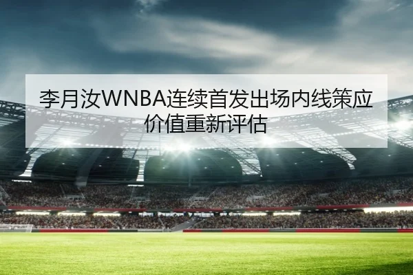 李月汝WNBA连续首发出场内线策应价值重新评估